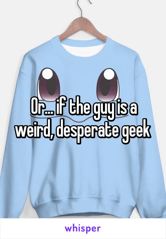 Or... if the guy is a weird, desperate geek 