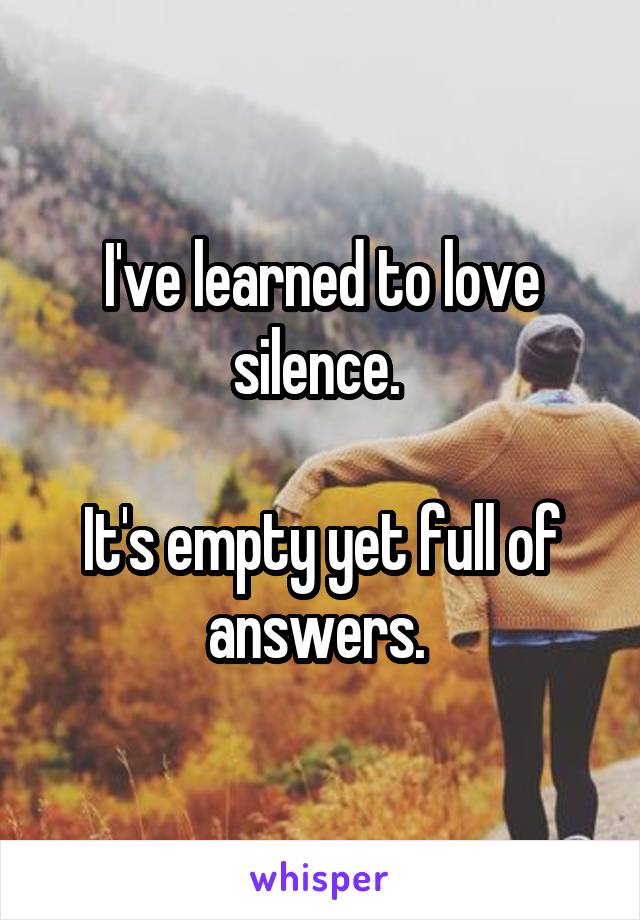 I've learned to love silence. 

It's empty yet full of answers. 