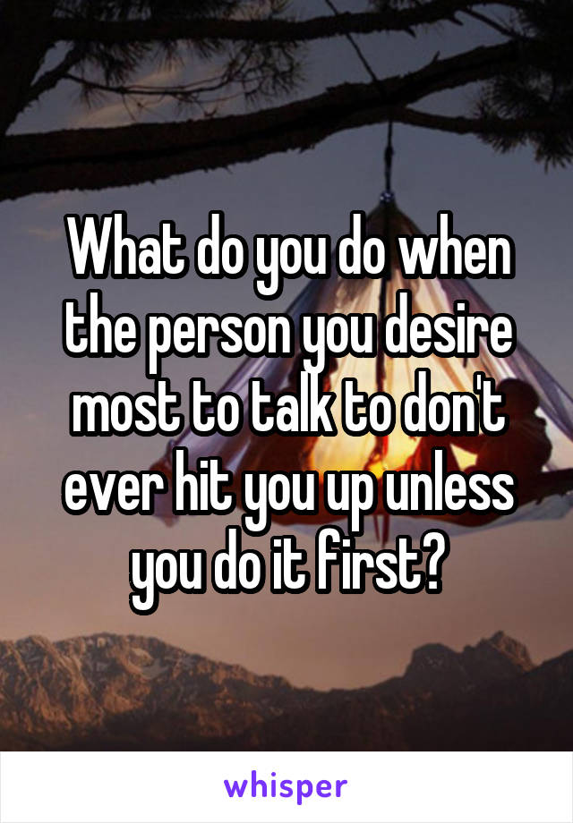 What do you do when the person you desire most to talk to don't ever hit you up unless you do it first?