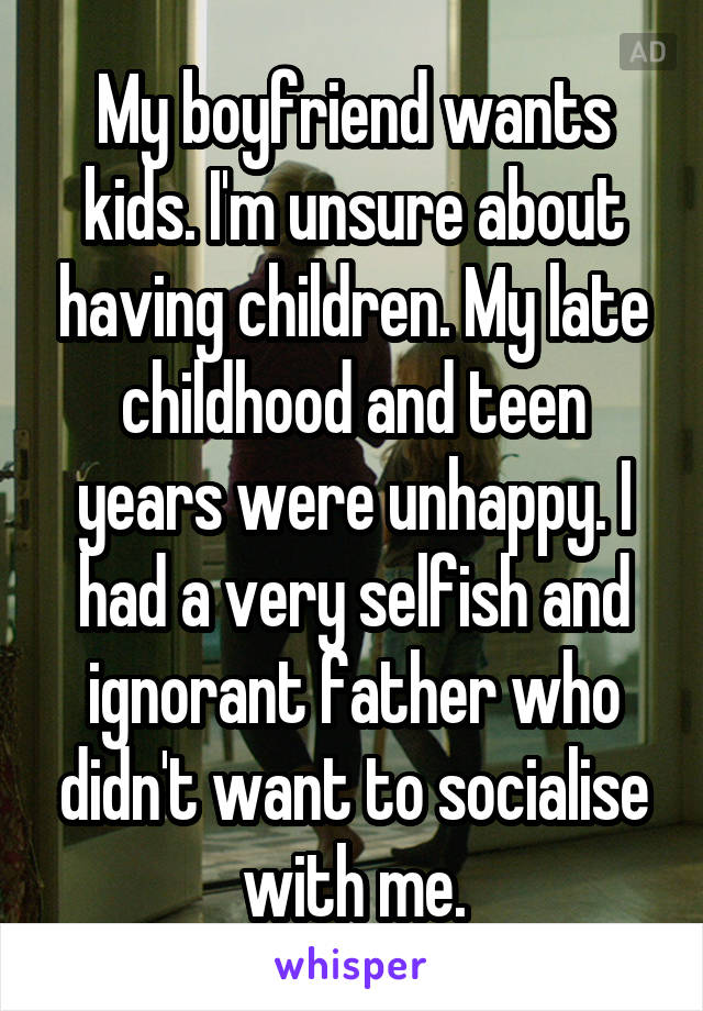 My boyfriend wants kids. I'm unsure about having children. My late childhood and teen years were unhappy. I had a very selfish and ignorant father who didn't want to socialise with me.