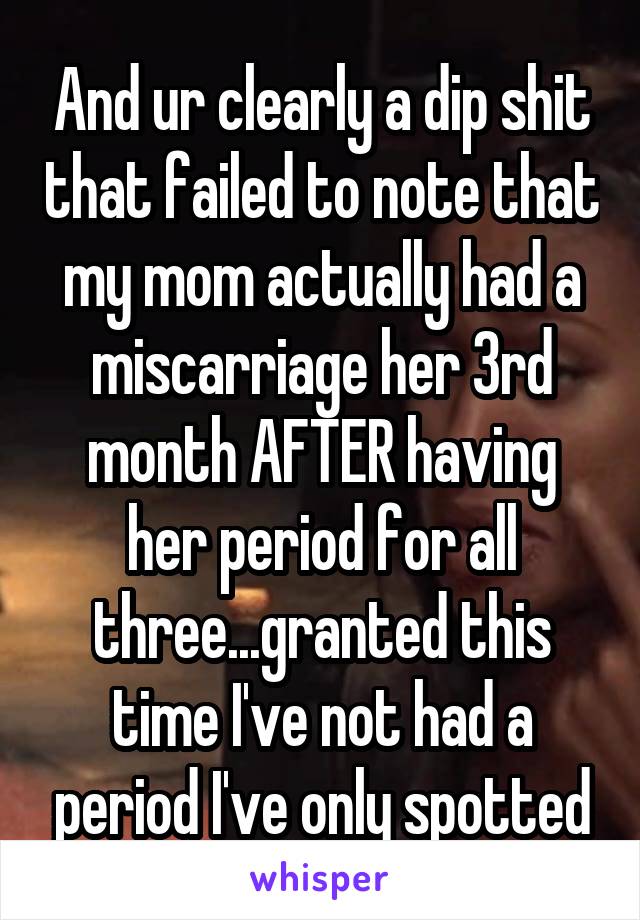 And ur clearly a dip shit that failed to note that my mom actually had a miscarriage her 3rd month AFTER having her period for all three...granted this time I've not had a period I've only spotted