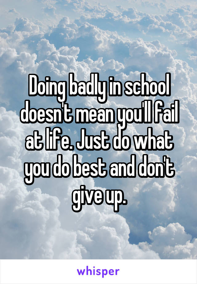 Doing badly in school doesn't mean you'll fail at life. Just do what you do best and don't give up.