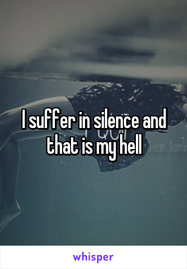 I suffer in silence and that is my hell