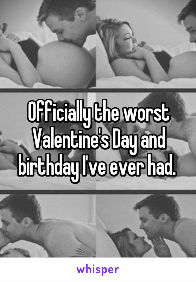 Officially the worst Valentine's Day and birthday I've ever had. 