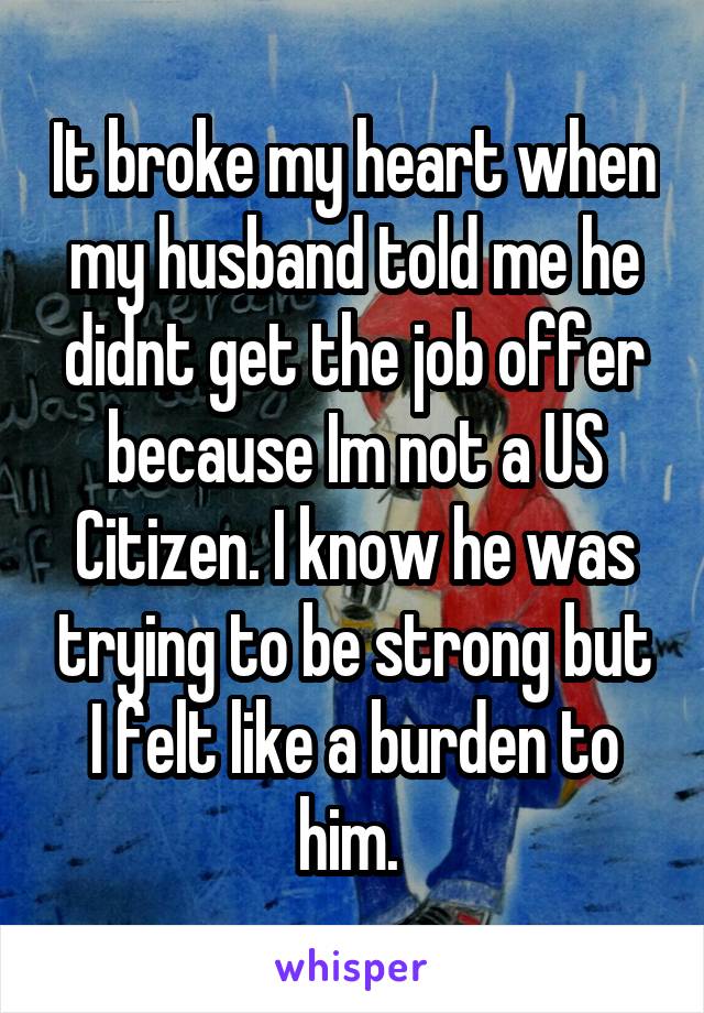 It broke my heart when my husband told me he didnt get the job offer because Im not a US Citizen. I know he was trying to be strong but I felt like a burden to him. 