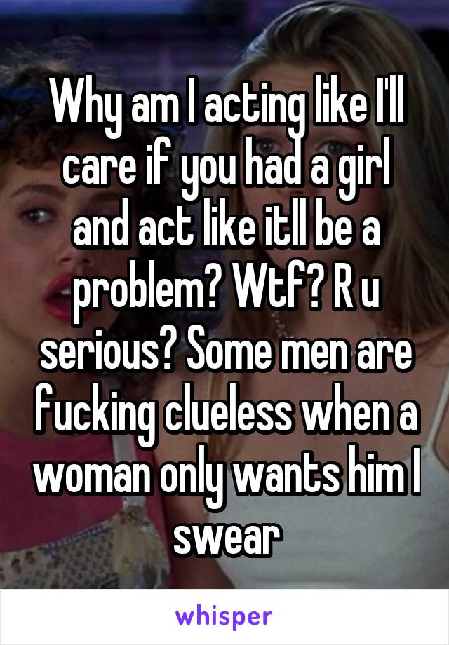 Why am I acting like I'll care if you had a girl and act like itll be a problem? Wtf? R u serious? Some men are fucking clueless when a woman only wants him I swear