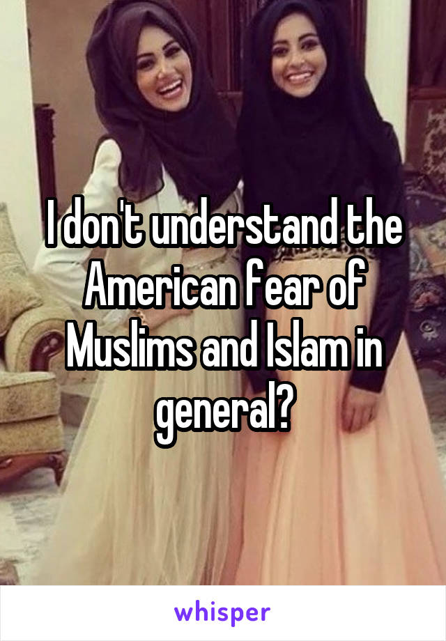 I don't understand the American fear of Muslims and Islam in general?