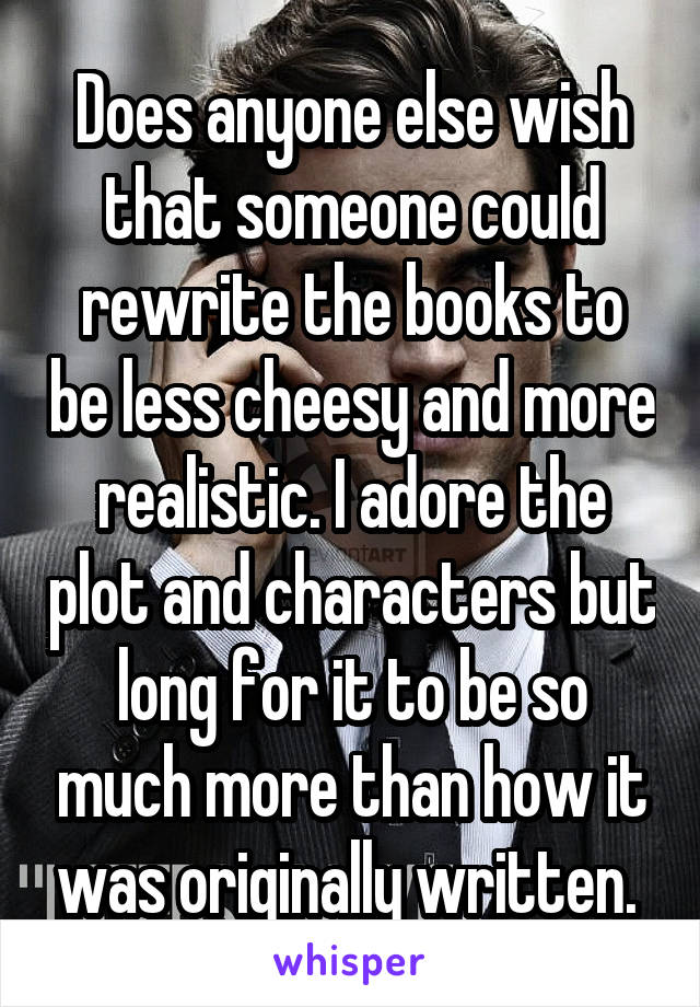 Does anyone else wish that someone could rewrite the books to be less cheesy and more realistic. I adore the plot and characters but long for it to be so much more than how it was originally written. 