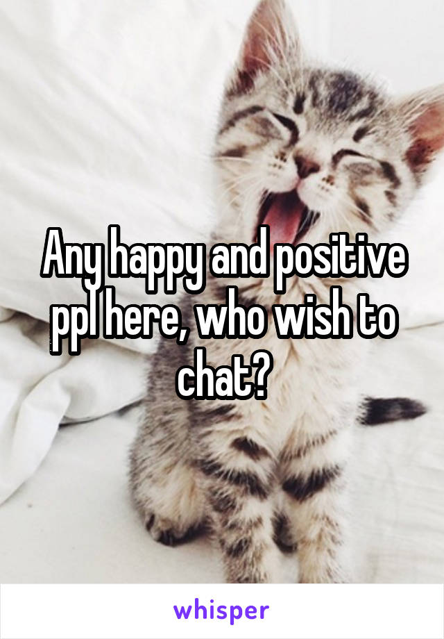 Any happy and positive ppl here, who wish to chat?