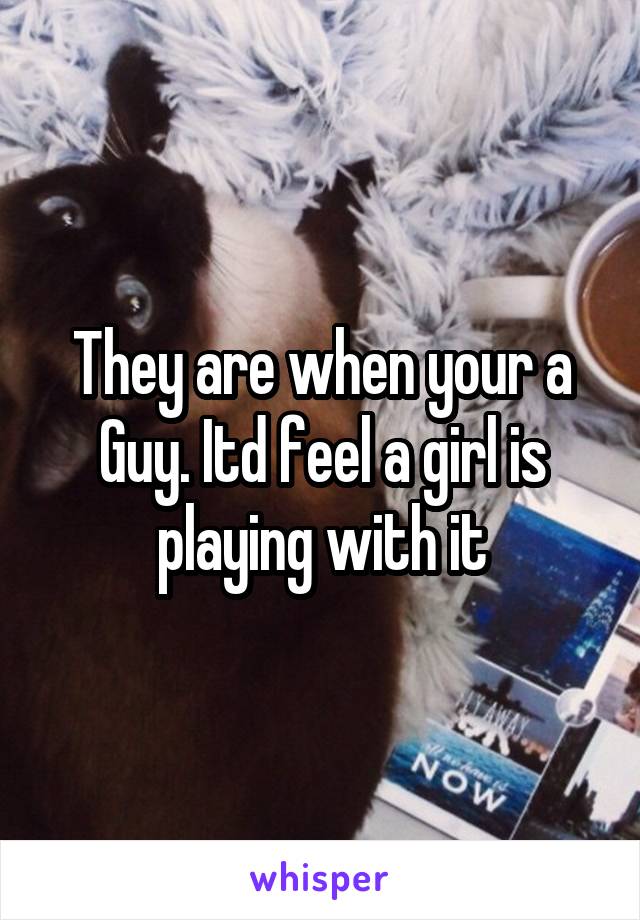 They are when your a Guy. Itd feel a girl is playing with it