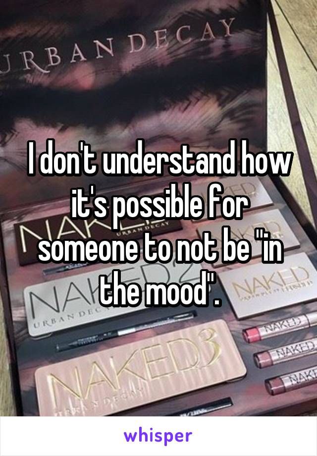 I don't understand how it's possible for someone to not be "in the mood".