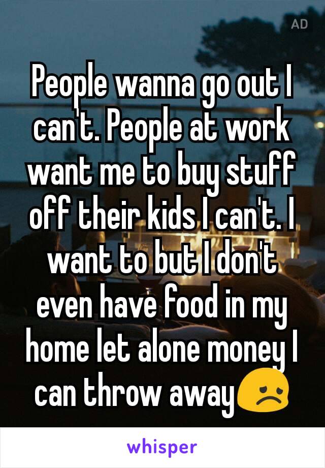 People wanna go out I can't. People at work want me to buy stuff off their kids I can't. I want to but I don't even have food in my home let alone money I can throw away😞