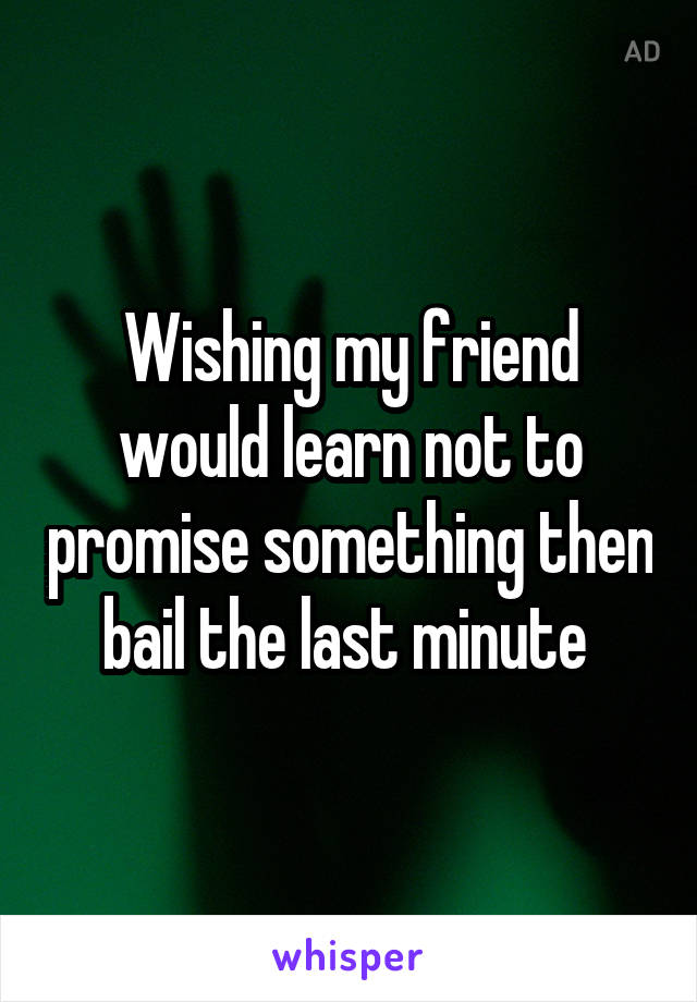 Wishing my friend would learn not to promise something then bail the last minute 