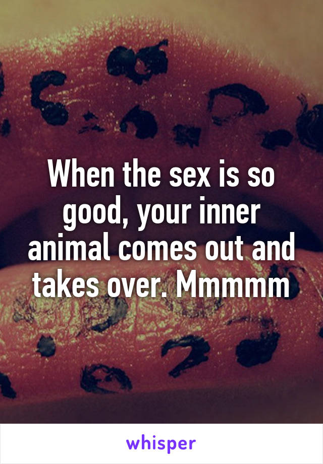 When the sex is so good, your inner animal comes out and takes over. Mmmmm