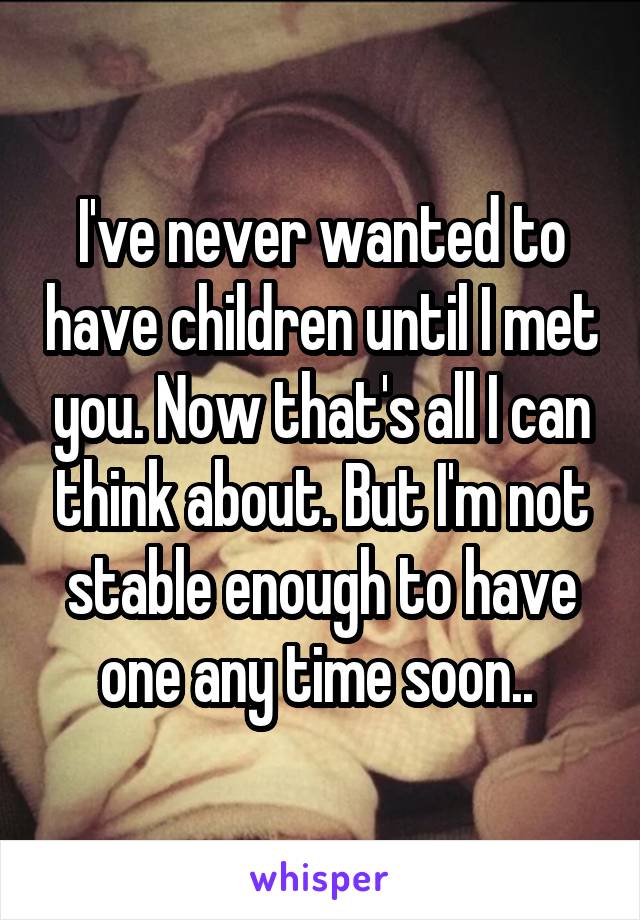 I've never wanted to have children until I met you. Now that's all I can think about. But I'm not stable enough to have one any time soon.. 