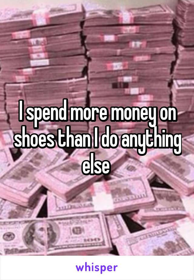 I spend more money on shoes than I do anything else 