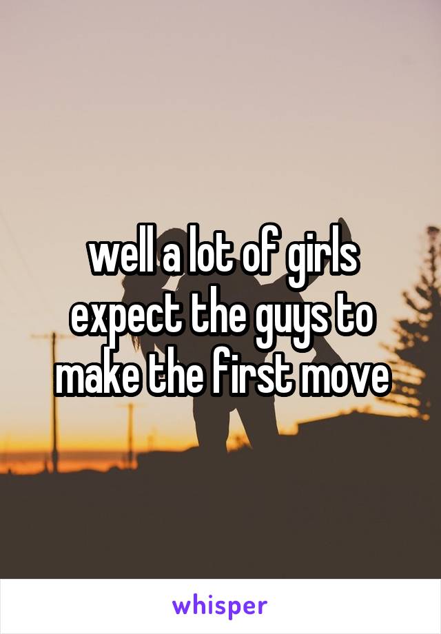 well a lot of girls expect the guys to make the first move