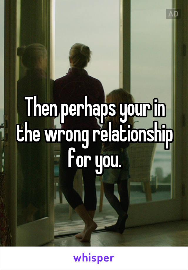 Then perhaps your in the wrong relationship for you.