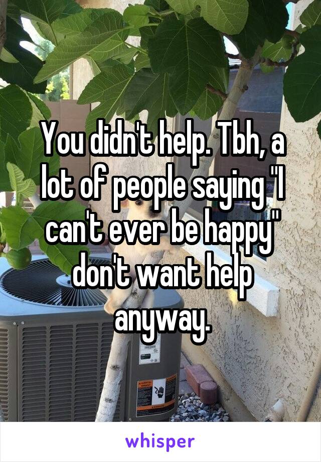 You didn't help. Tbh, a lot of people saying "I can't ever be happy" don't want help anyway.