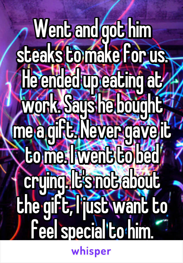 Went and got him steaks to make for us. He ended up eating at work. Says he bought me a gift. Never gave it to me. I went to bed crying. It's not about the gift, I just want to feel special to him.