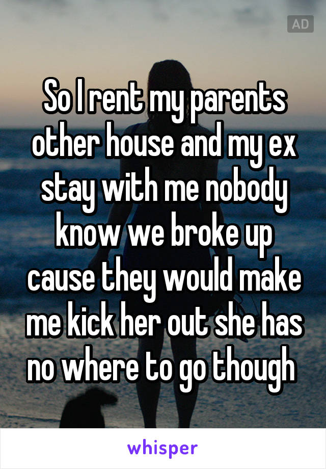 So I rent my parents other house and my ex stay with me nobody know we broke up cause they would make me kick her out she has no where to go though 