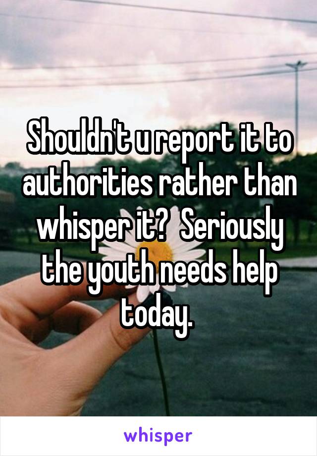 Shouldn't u report it to authorities rather than whisper it?  Seriously the youth needs help today. 