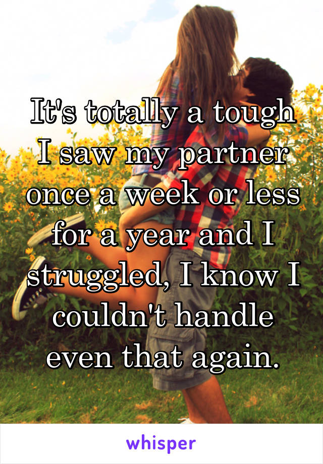 It's totally a tough I saw my partner once a week or less for a year and I struggled, I know I couldn't handle even that again.