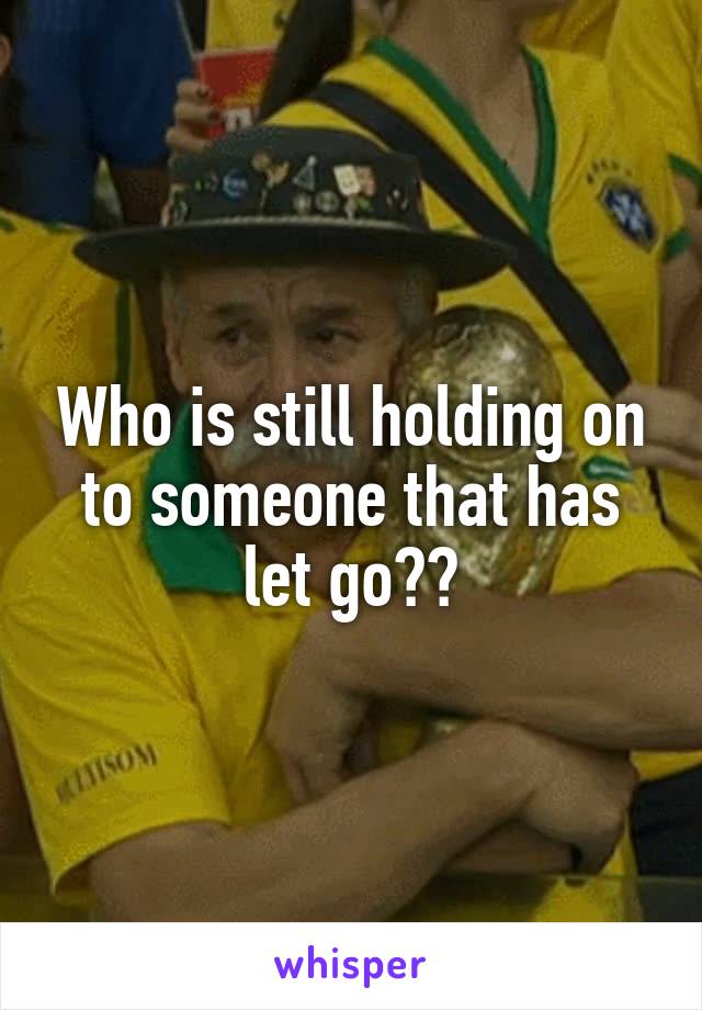 Who is still holding on to someone that has let go??