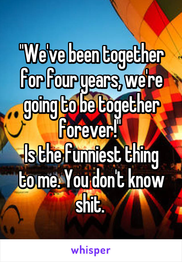 "We've been together for four years, we're going to be together forever!" 
Is the funniest thing to me. You don't know shit. 