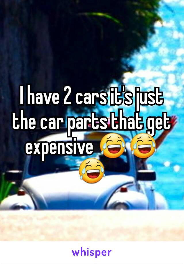 I have 2 cars it's just the car parts that get expensive 😂😂😂