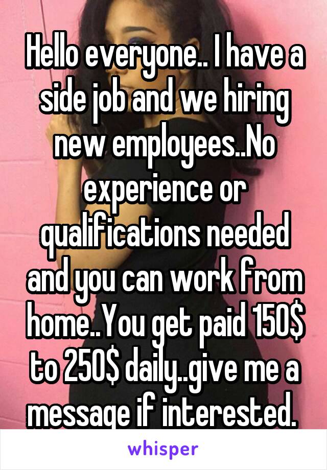 Hello everyone.. I have a side job and we hiring new employees..No experience or qualifications needed and you can work from home..You get paid 150$ to 250$ daily..give me a message if interested. 