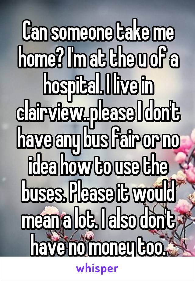 Can someone take me home? I'm at the u of a hospital. I live in clairview..please I don't have any bus fair or no idea how to use the buses. Please it would mean a lot. I also don't have no money too.