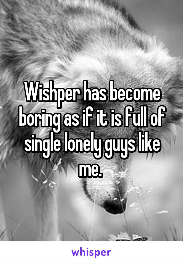 Wishper has become boring as if it is full of single lonely guys like me. 