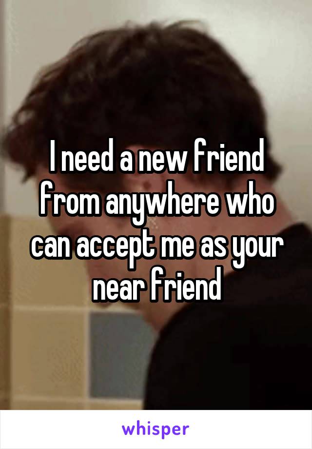 I need a new friend from anywhere who can accept me as your near friend