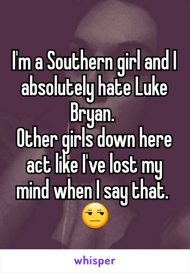 I'm a Southern girl and I absolutely hate Luke Bryan. 
Other girls down here act like I've lost my mind when I say that. 
😒