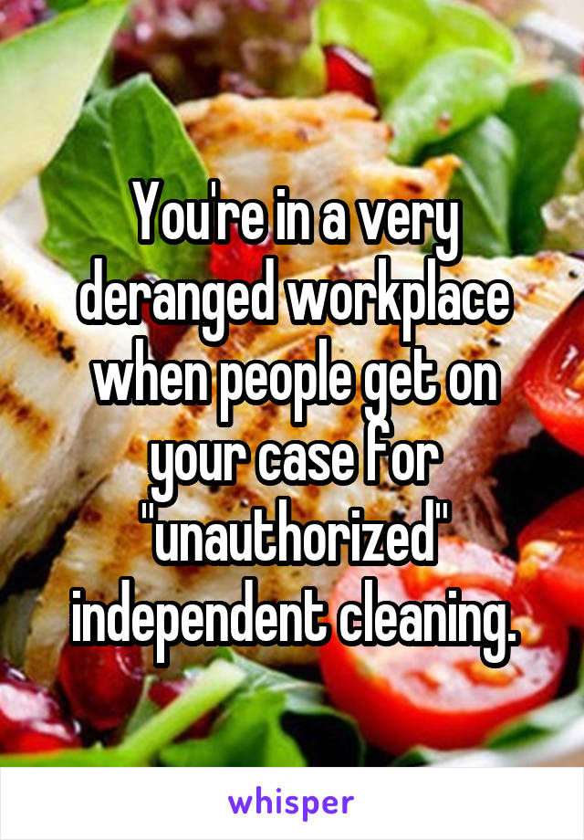 You're in a very deranged workplace when people get on your case for "unauthorized" independent cleaning.