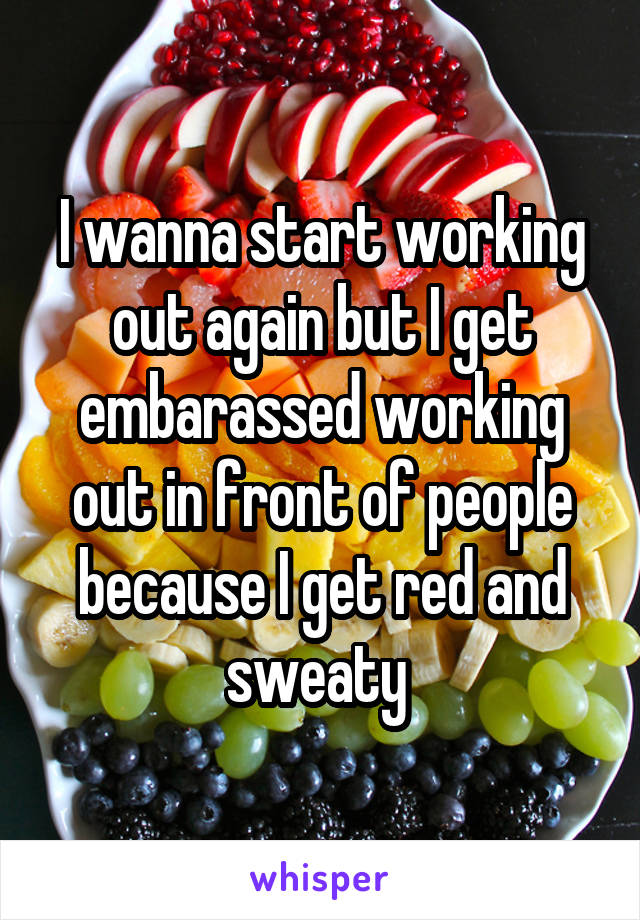 I wanna start working out again but I get embarassed working out in front of people because I get red and sweaty 