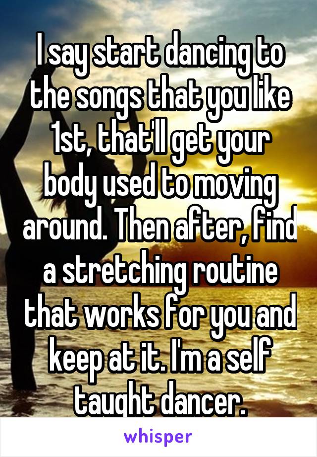 I say start dancing to the songs that you like 1st, that'll get your body used to moving around. Then after, find a stretching routine that works for you and keep at it. I'm a self taught dancer.