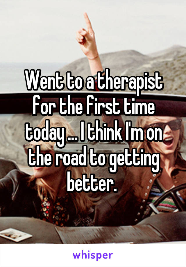 Went to a therapist for the first time today ... I think I'm on the road to getting better. 