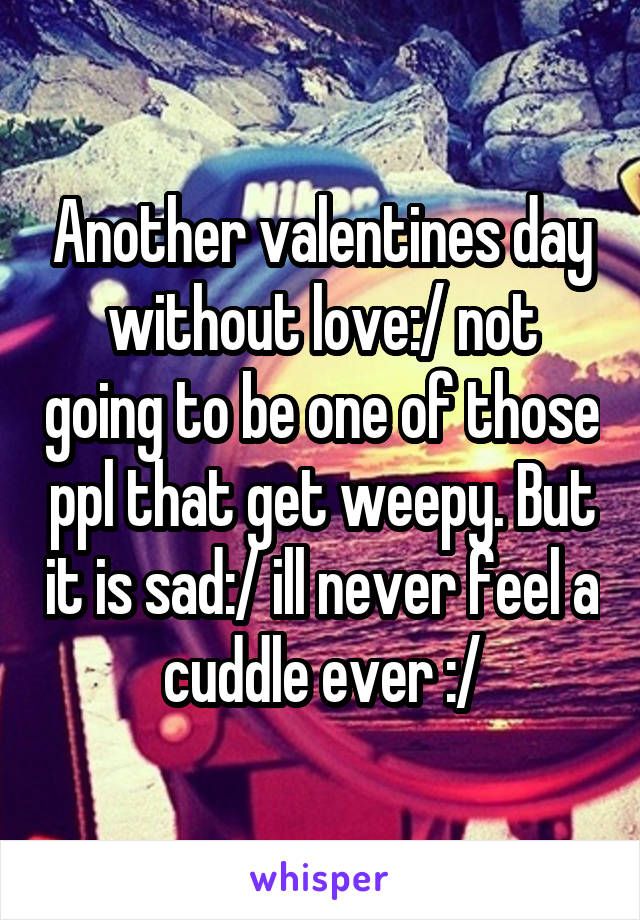 Another valentines day without love:/ not going to be one of those ppl that get weepy. But it is sad:/ ill never feel a cuddle ever :/