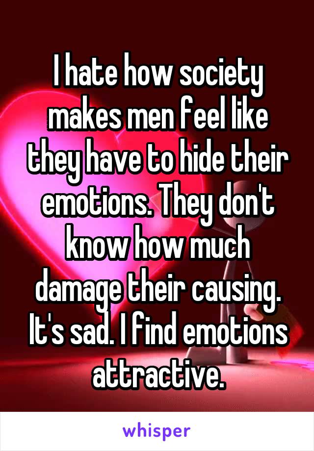 I hate how society makes men feel like they have to hide their emotions. They don't know how much damage their causing. It's sad. I find emotions attractive.