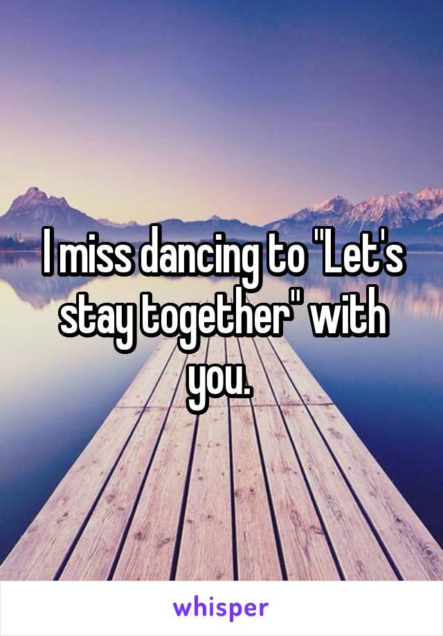 I miss dancing to "Let's stay together" with you. 