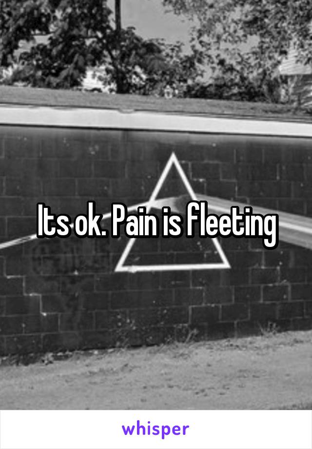 Its ok. Pain is fleeting