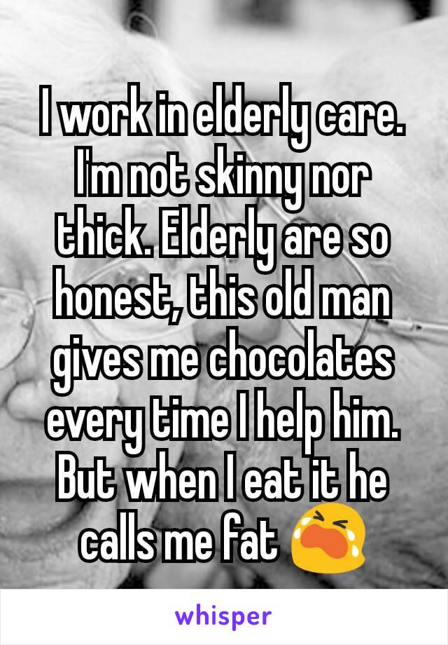 I work in elderly care.
I'm not skinny nor thick. Elderly are so honest, this old man gives me chocolates every time I help him. But when I eat it he calls me fat 😭