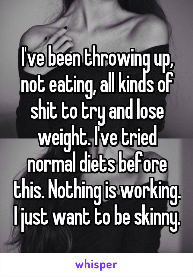 I've been throwing up, not eating, all kinds of shit to try and lose weight. I've tried normal diets before this. Nothing is working. I just want to be skinny.