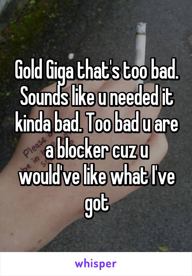 Gold Giga that's too bad. Sounds like u needed it kinda bad. Too bad u are a blocker cuz u would've like what I've got