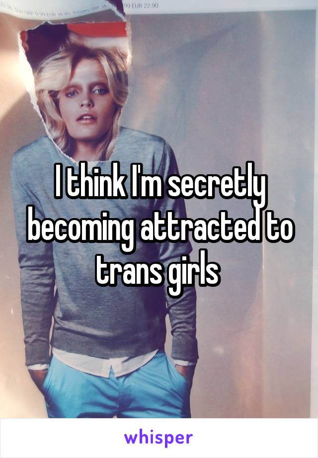 I think I'm secretly becoming attracted to trans girls 