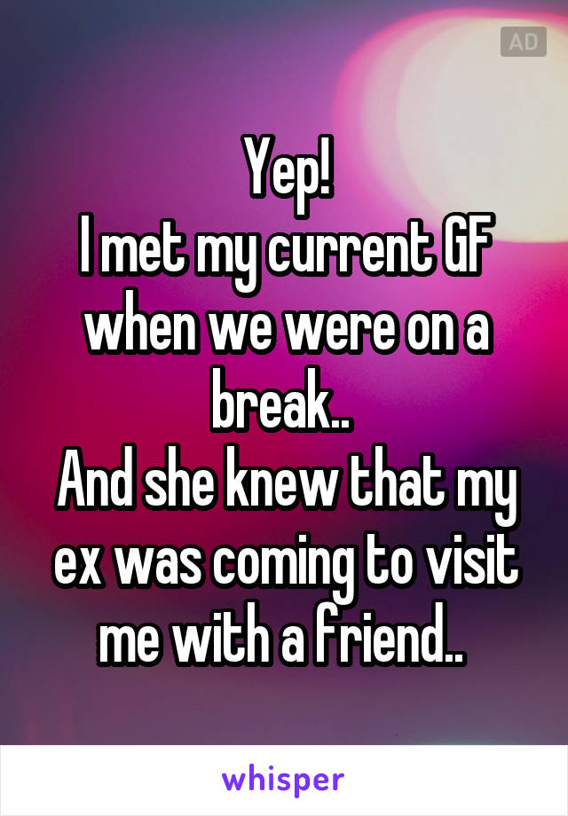 Yep!
I met my current GF when we were on a break.. 
And she knew that my ex was coming to visit me with a friend.. 