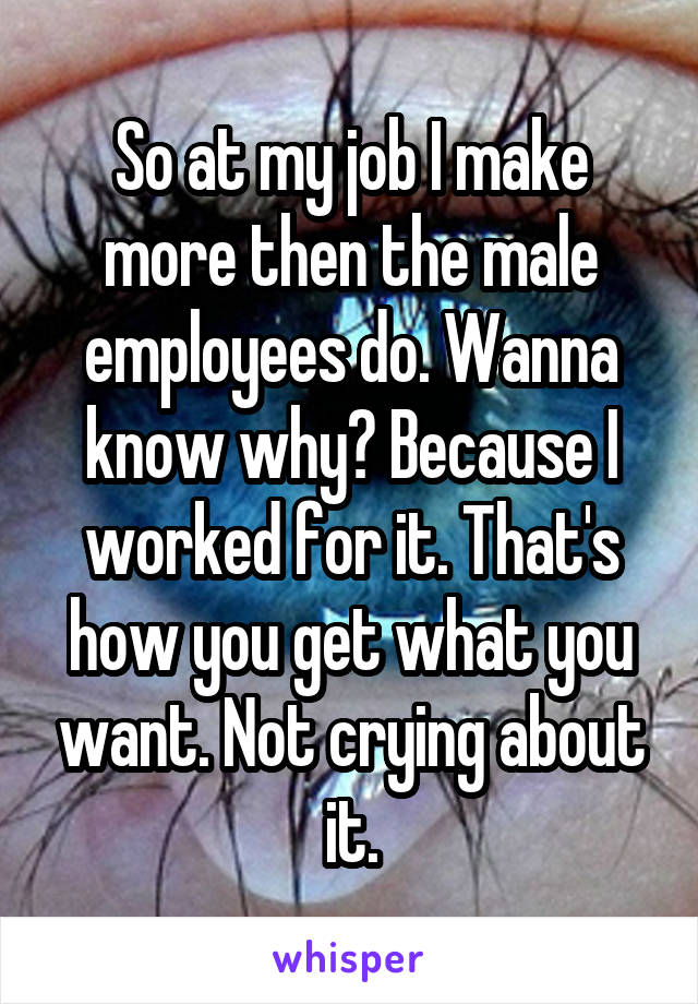 So at my job I make more then the male employees do. Wanna know why? Because I worked for it. That's how you get what you want. Not crying about it.