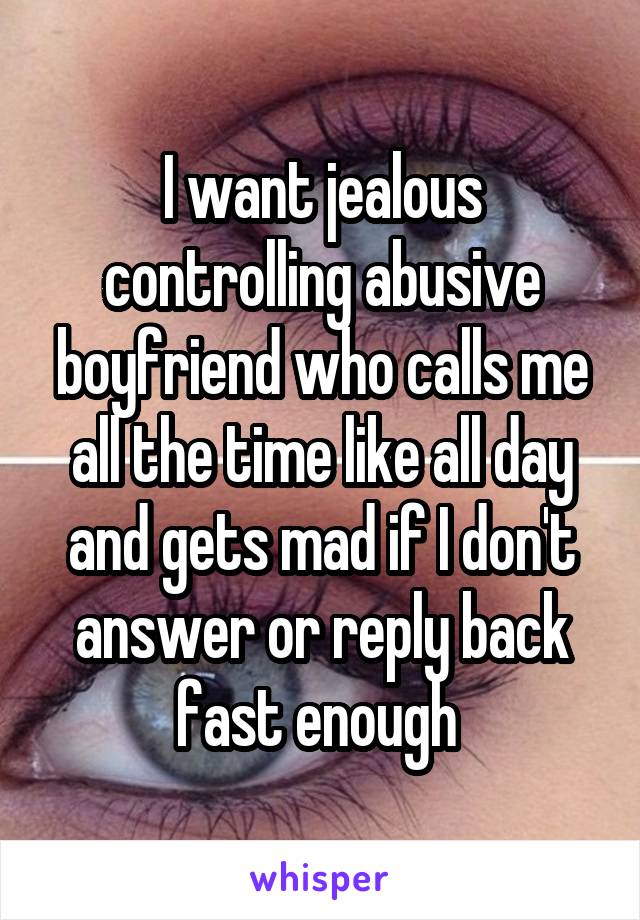 I want jealous controlling abusive boyfriend who calls me all the time like all day and gets mad if I don't answer or reply back fast enough 